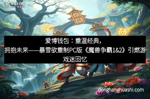 爱博钱包：重温经典，拥抱未来——暴雪欲重制PC版《魔兽争霸1&2》引燃游戏迷回忆